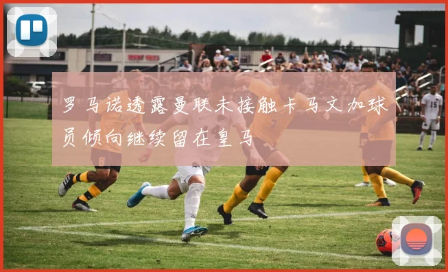 罗马诺透露曼联未接触卡马文加球员倾向继续留在皇马
