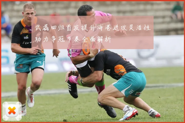 武磊回归首发提升海港进攻灵活性助力争冠节奏全面解析
