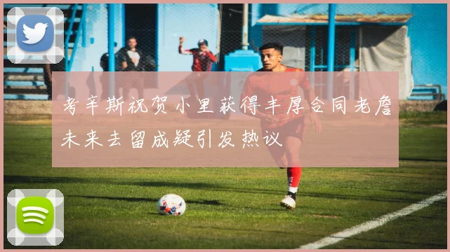 考辛斯祝贺小里获得丰厚合同老詹未来去留成疑引发热议