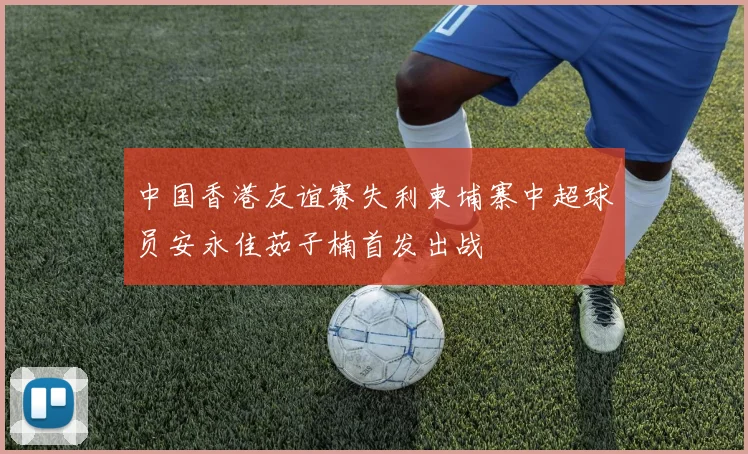 中国香港友谊赛失利柬埔寨中超球员安永佳茹子楠首发出战