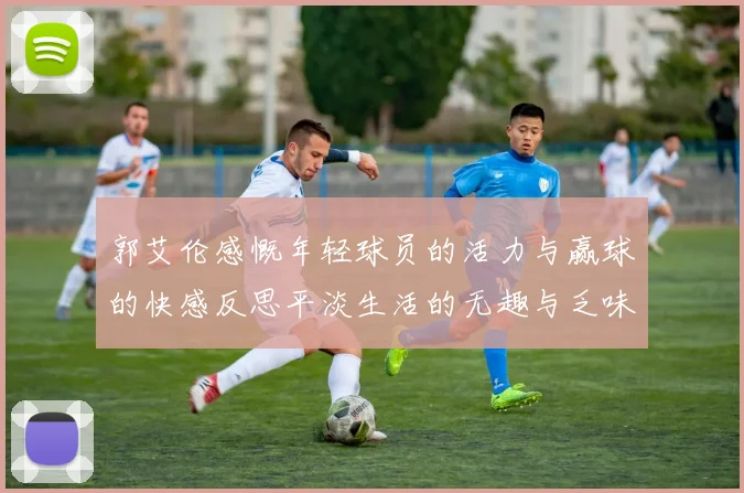 郭艾伦感慨年轻球员的活力与赢球的快感反思平淡生活的无趣与乏味
