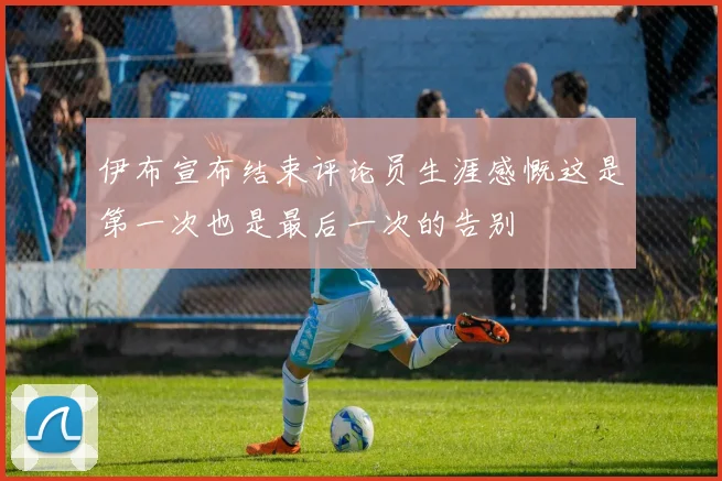 伊布宣布结束评论员生涯感慨这是第一次也是最后一次的告别