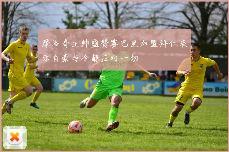 摩洛哥主帅盛赞赛巴里加盟拜仁表示自豪与冷静应对一切