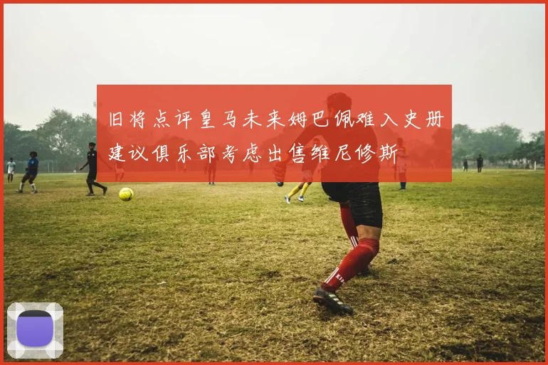 旧将点评皇马未来姆巴佩难入史册建议俱乐部考虑出售维尼修斯