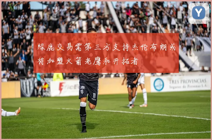 绿鹿交易需第三方支持杰伦布朗或将加盟火箭老鹰和开拓者