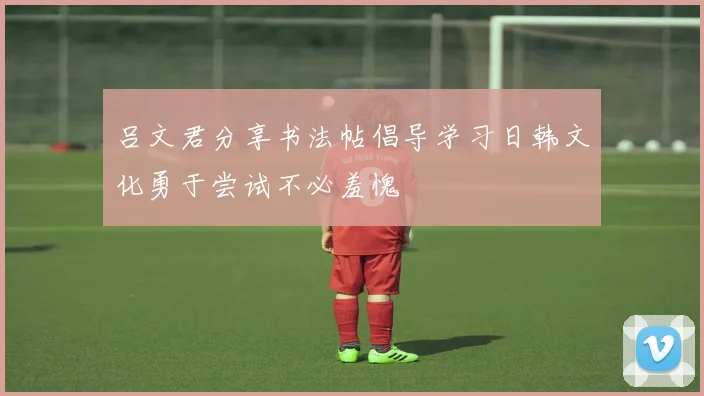 吕文君分享书法帖倡导学习日韩文化勇于尝试不必羞愧
