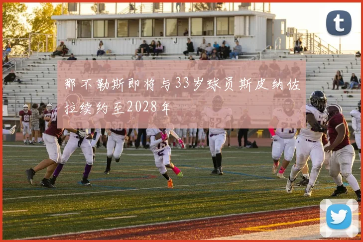 那不勒斯即将与33岁球员斯皮纳佐拉续约至2028年