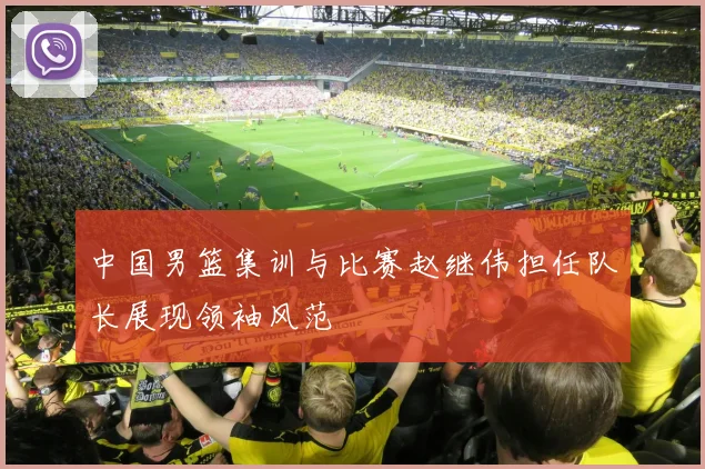 中国男篮集训与比赛赵继伟担任队长展现领袖风范