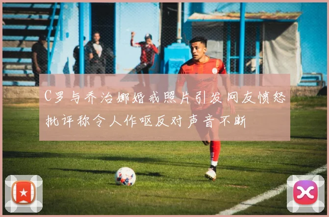 C罗与乔治娜婚戒照片引发网友愤怒批评称令人作呕反对声音不断
