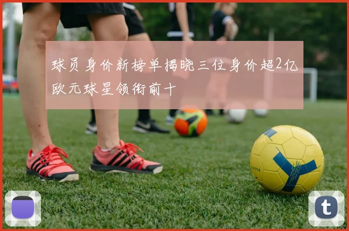 球员身价新榜单揭晓三位身价超2亿欧元球星领衔前十