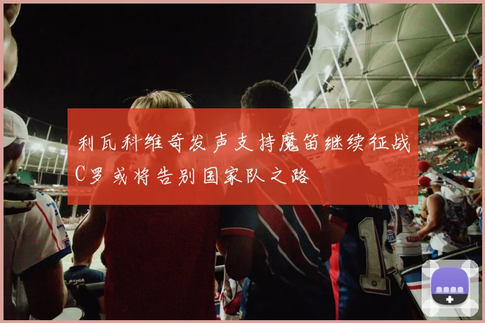 利瓦科维奇发声支持魔笛继续征战C罗或将告别国家队之路
