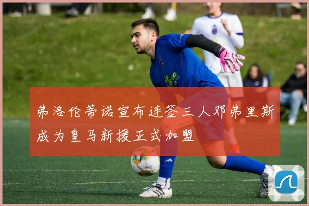 弗洛伦蒂诺宣布连签三人邓弗里斯成为皇马新援正式加盟