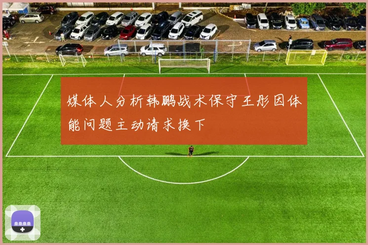媒体人分析韩鹏战术保守王彤因体能问题主动请求换下